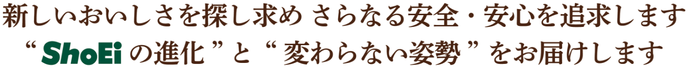 新しいおいしさを探し求めさらなる安全・安心を追求します。“ShoEiの進化”と“変わらない姿勢”をお届けします。