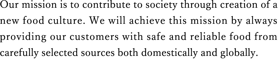 Our mission is to contribute to society through creation of a new food culture. We will achieve this mission by always providing our customers with safe and reliable food from carefully selected sources both domestically and globally.